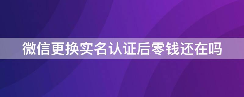 微信更换实名认证后零钱还在吗