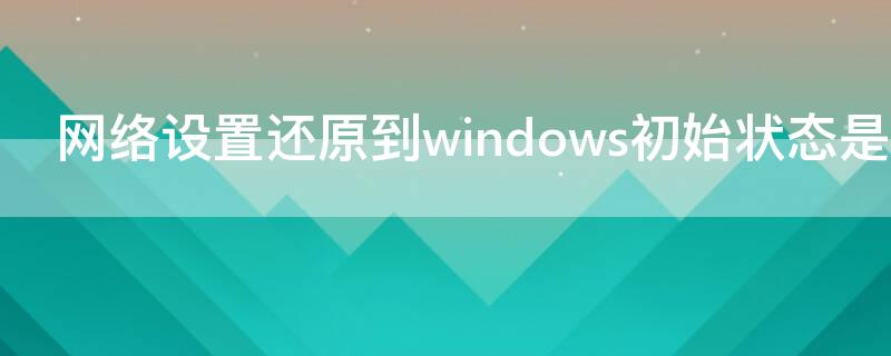 网络设置还原到windows初始状态是什么意思