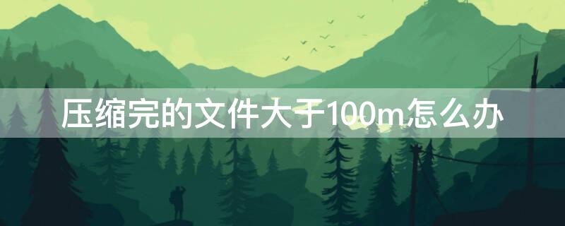 压缩完的文件大于100m怎么办