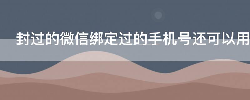 封过的微信绑定过的手机号还可以用吗