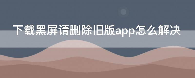 下载黑屏请删除旧版app怎么解决