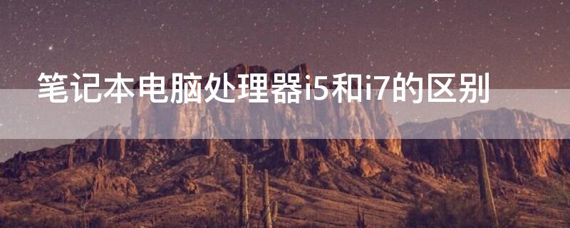 笔记本电脑处理器i5和i7的区别（笔记本电脑i5处理器和i7处理器的区别）