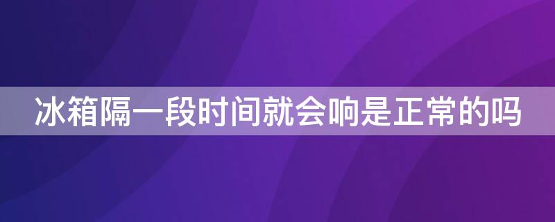 冰箱隔一段时间就会响是正常的吗 为什么冰箱隔段时间就响