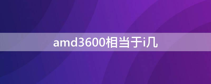 amd3600相当于i几（AMD3600 相当于intel什么型号的CPU ?）
