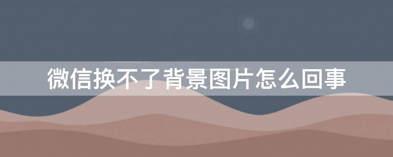 微信换不了背景图片怎么回事 为什么微信背景换不了了