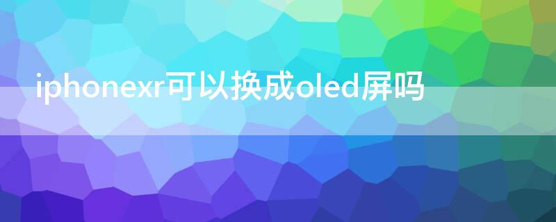 iPhonexr可以换成oled屏吗 xr可以改装oled屏幕吗