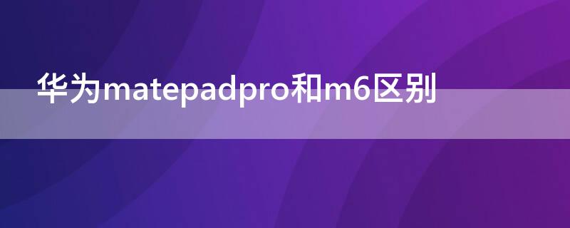 华为matepadpro和m6区别（华为matepad pro和m6）