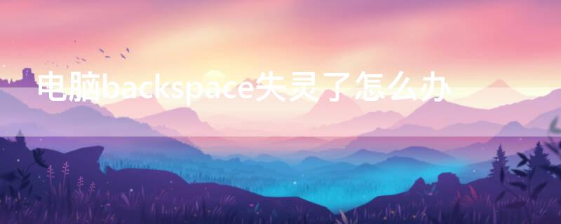 电脑backspace失灵了怎么办 电脑backspace 键失灵是怎么回事