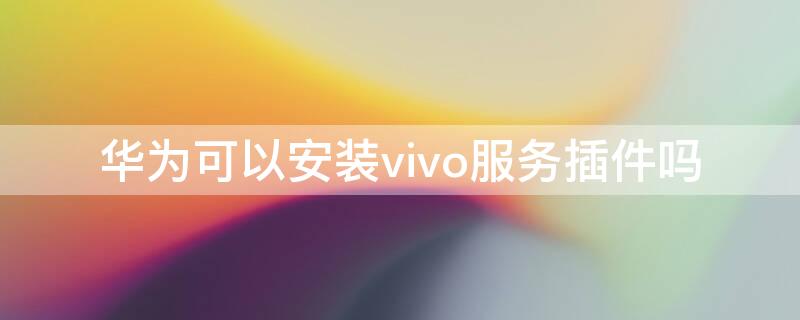 华为可以安装vivo服务插件吗 华为手机可以安装vivo服务安全插件吗