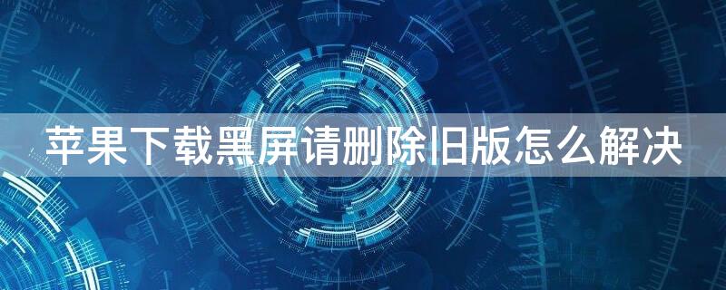 iPhone下载黑屏请删除旧版怎么解决（ios下载软件黑屏删除旧版）