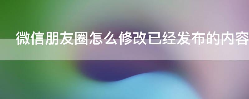 微信朋友圈怎么修改已经发布的内容（微信朋友圈发布内容如何修改）