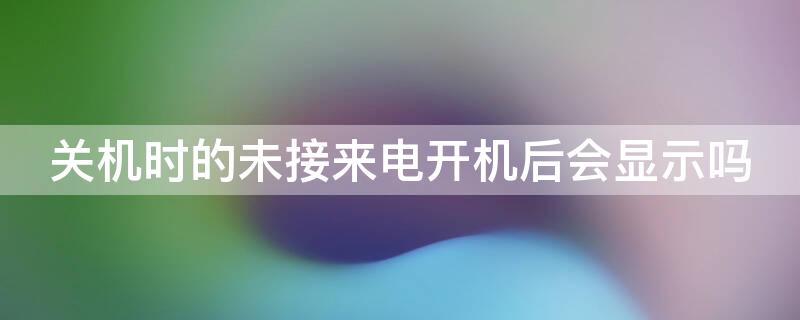 关机时的未接来电开机后会显示吗 关机后的未接电话,开机了会显示吗?