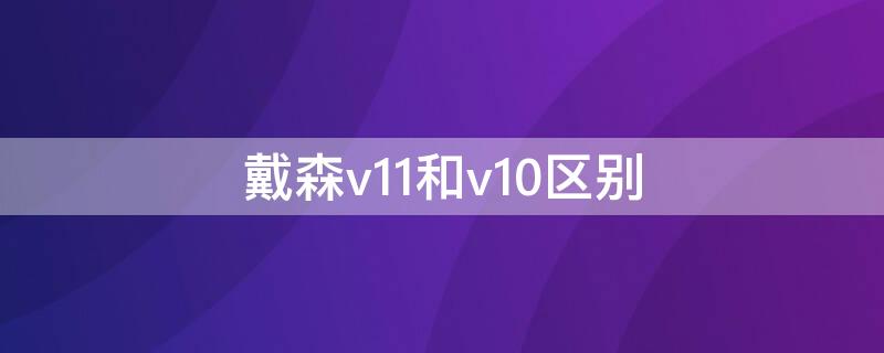 戴森v11和v10区别 戴森v10和v11的区别