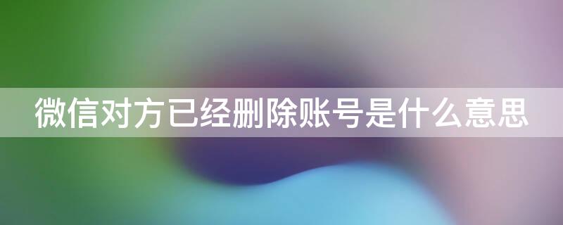 微信对方已经删除账号是什么意思（微信里的对方已删除账号是什么意思）