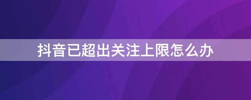 抖音已超出关注上限怎么办（怎样解除抖音 已经超出关注上限）