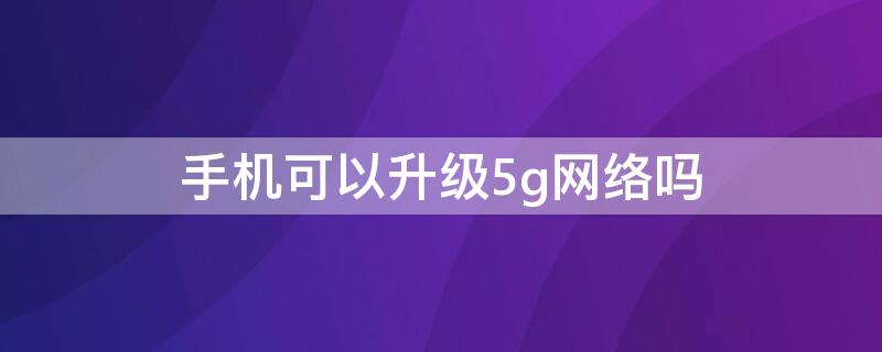 手机可以升级5g网络吗 现在的手机可以升级5g网络吗?