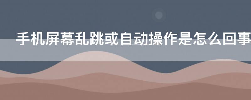 手机屏幕乱跳或自动操作是怎么回事（手机屏幕自己乱跳怎么回事）