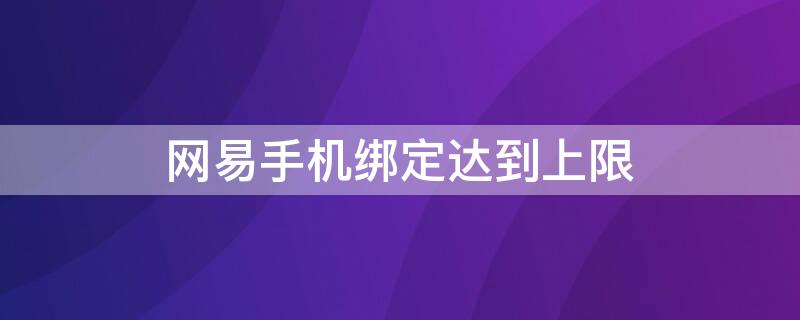 网易手机绑定达到上限（网易账号手机绑定上限怎么办）