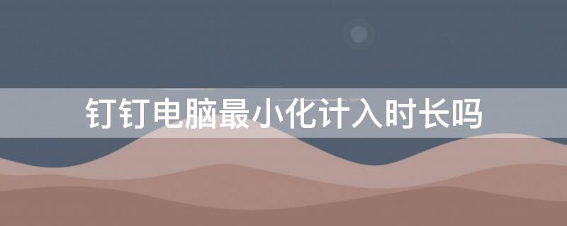 钉钉电脑最小化计入时长吗 钉钉电脑最小化算时长吗