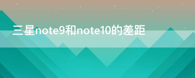 三星note9和note10的差距 三星note9比note10好