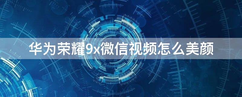 华为荣耀9x微信视频怎么美颜 华为9x微信视频可以美颜吗 在哪里调