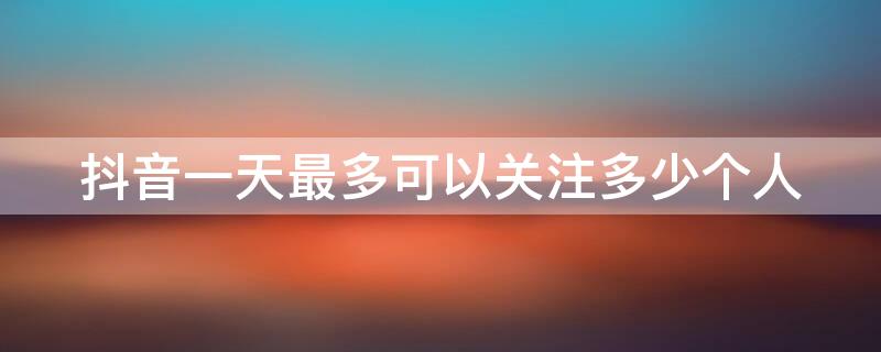 抖音一天最多可以关注多少个人 抖音一天最多关注多少人?