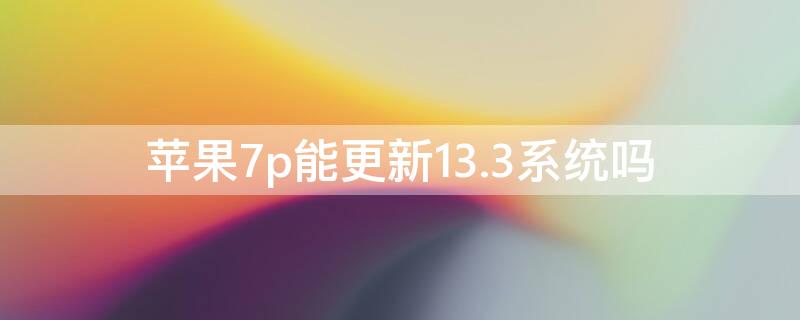 iPhone7p能更新13.3系统吗（苹果7p13.3系统要不要升级）