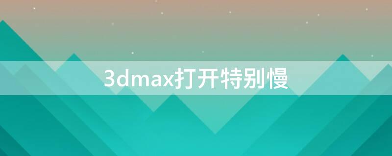 3dmax打开特别慢（3dmax2019打开特别慢）