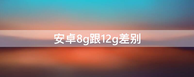 安卓8g跟12g差别（安卓运存8g和12g的区别）