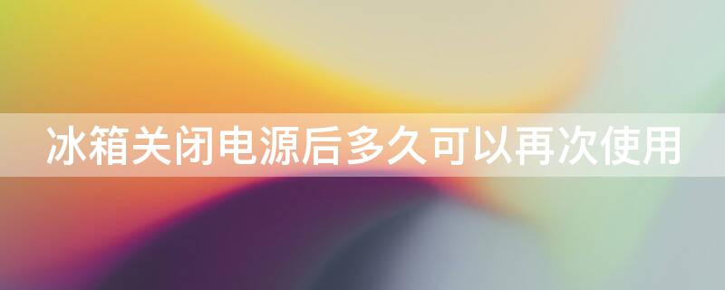 冰箱关闭电源后多久可以再次使用 冰箱多长时间关闭一次电源对冰箱好