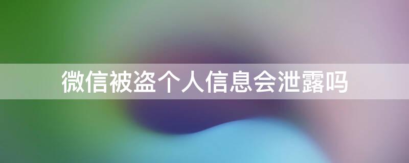 微信被盗个人信息会泄露吗（微信号泄露会被盗吗）