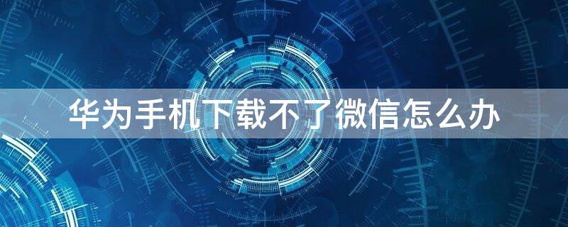 华为手机下载不了微信怎么办（华为手机无法下载微信怎么办）