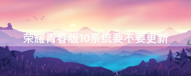 荣耀青春版10系统要不要更新 荣耀10青春版系统更新好不好