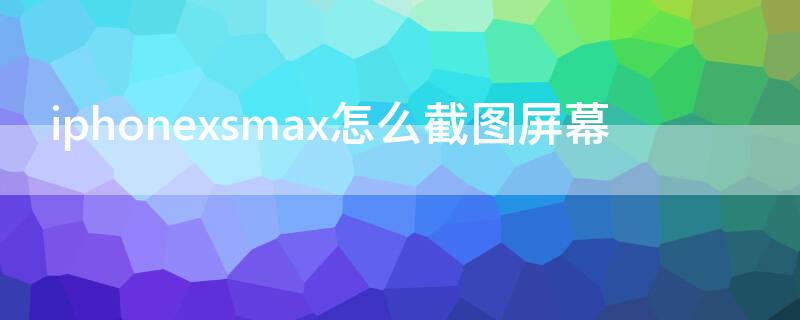 iPhonexsmax怎么截图屏幕 苹果xsmax怎么截屏