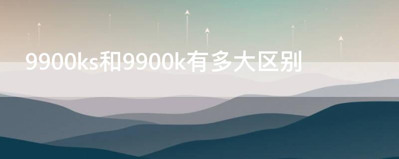 9900ks和9900k有多大区别（9900k与9900ks区别）