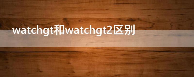 watchgt和watchgt2区别 watchgt2和watch2区别