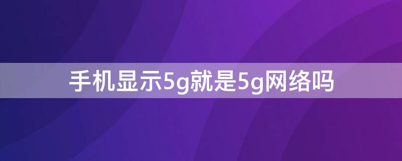 手机显示5g就是5g网络吗 5g网络在手机上会显示5g吗