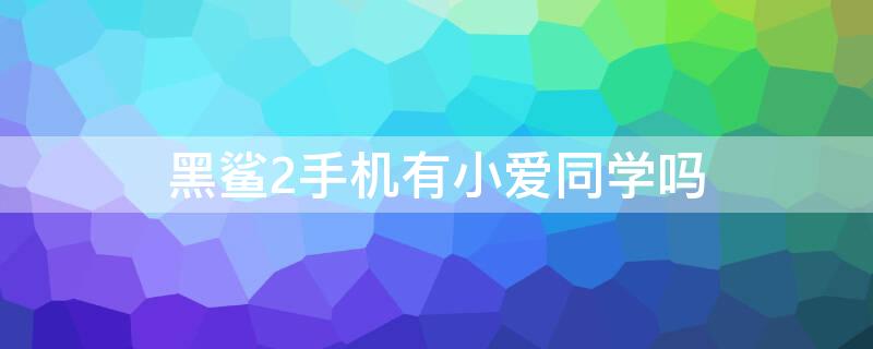 黑鲨2手机有小爱同学吗 黑鲨2有没有小爱同学