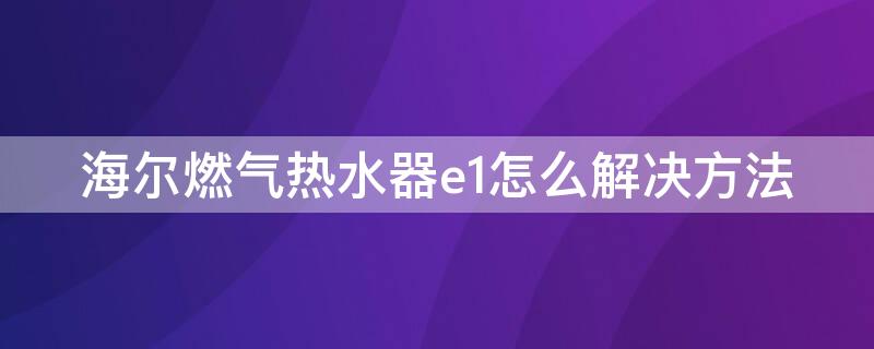 海尔燃气热水器e1怎么解决方法（海尔燃气热水器E1故障）