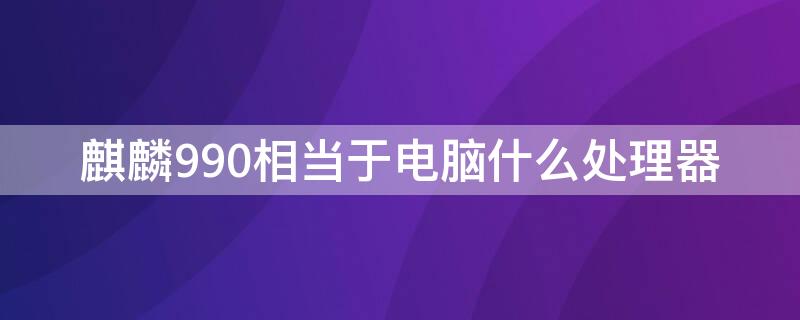 麒麟990相当于电脑什么处理器（麒麟990相当于什么电脑cpu）