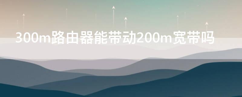 300m路由器能带动200m宽带吗 200m宽带可以用300m路由器吗