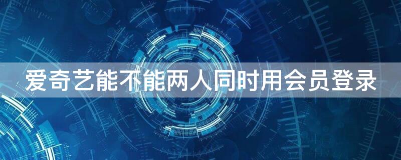 爱奇艺能不能两人同时用会员登录 爱奇艺能不能两人同时用会员登录不掉线