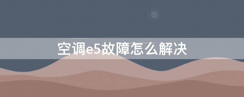 空调e5故障怎么解决 空调e5故障怎么解决格力