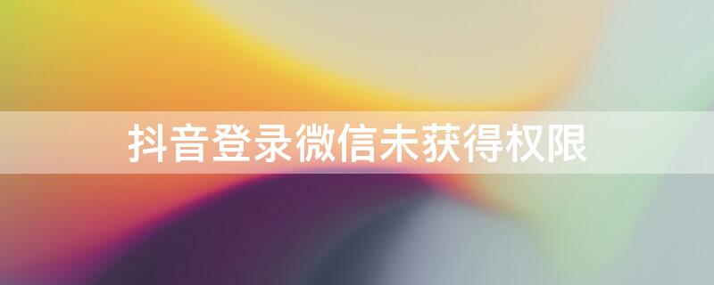 抖音登录微信未获得权限（抖音登录微信未获得权限怎么解决）