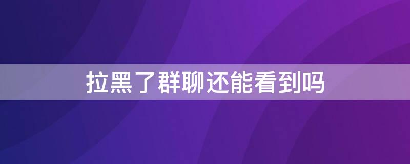 拉黑了群聊还能看到吗（拉黑后群聊还能看到吗）