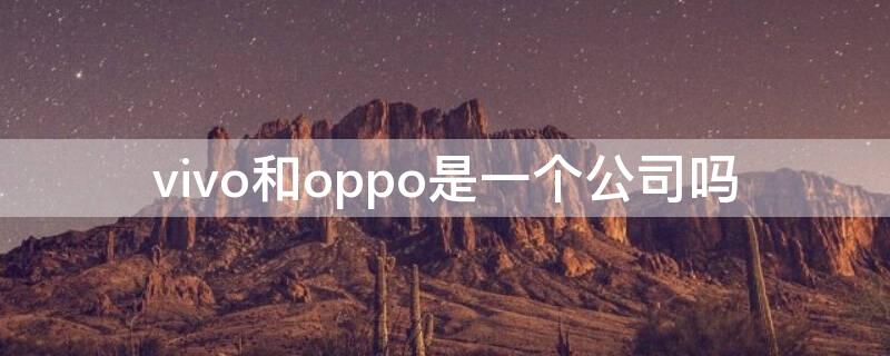 vivo和oppo是一个公司吗 vivo和oppo是一个公司吗哪个照相好