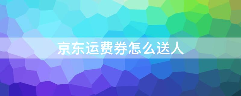 京东运费券怎么送人 京东运费券怎么送给别人