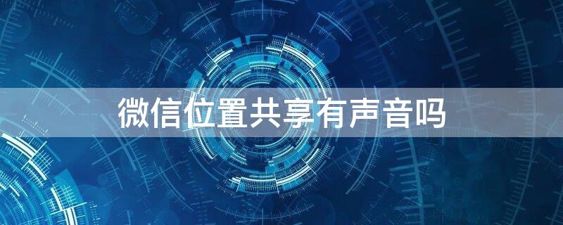 微信位置共享有声音吗 微信实时共享位置有声音吗