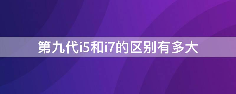 第九代i5和i7的区别有多大 九代i5和九代i7的区别有多大