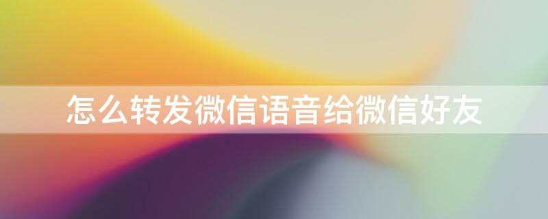 怎么转发微信语音给微信好友 怎样把微信语音转发给好友